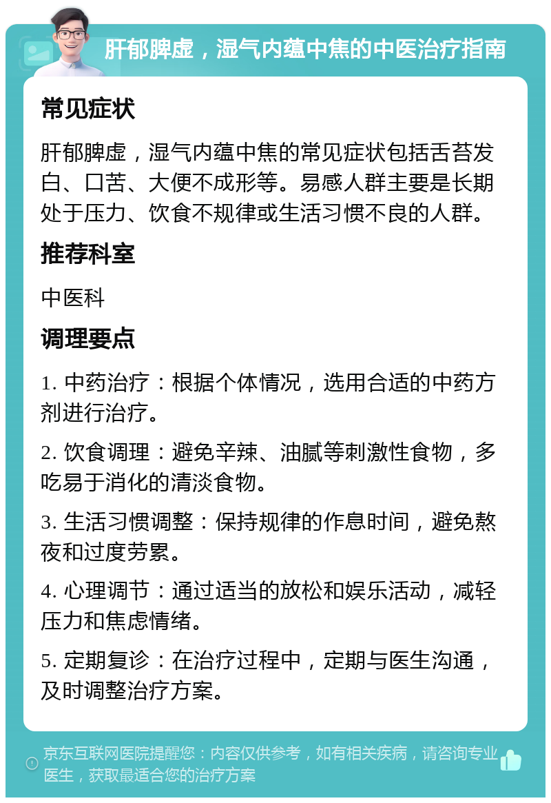 肝郁脾虚，湿气内蕴中焦的中医治疗指南 常见症状 肝郁脾虚，湿气内蕴中焦的常见症状包括舌苔发白、口苦、大便不成形等。易感人群主要是长期处于压力、饮食不规律或生活习惯不良的人群。 推荐科室 中医科 调理要点 1. 中药治疗：根据个体情况，选用合适的中药方剂进行治疗。 2. 饮食调理：避免辛辣、油腻等刺激性食物，多吃易于消化的清淡食物。 3. 生活习惯调整：保持规律的作息时间，避免熬夜和过度劳累。 4. 心理调节：通过适当的放松和娱乐活动，减轻压力和焦虑情绪。 5. 定期复诊：在治疗过程中，定期与医生沟通，及时调整治疗方案。