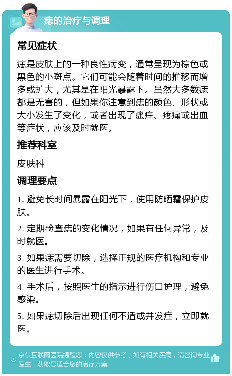 痣的治疗与调理 常见症状 痣是皮肤上的一种良性病变，通常呈现为棕色或黑色的小斑点。它们可能会随着时间的推移而增多或扩大，尤其是在阳光暴露下。虽然大多数痣都是无害的，但如果你注意到痣的颜色、形状或大小发生了变化，或者出现了瘙痒、疼痛或出血等症状，应该及时就医。 推荐科室 皮肤科 调理要点 1. 避免长时间暴露在阳光下，使用防晒霜保护皮肤。 2. 定期检查痣的变化情况，如果有任何异常，及时就医。 3. 如果痣需要切除，选择正规的医疗机构和专业的医生进行手术。 4. 手术后，按照医生的指示进行伤口护理，避免感染。 5. 如果痣切除后出现任何不适或并发症，立即就医。