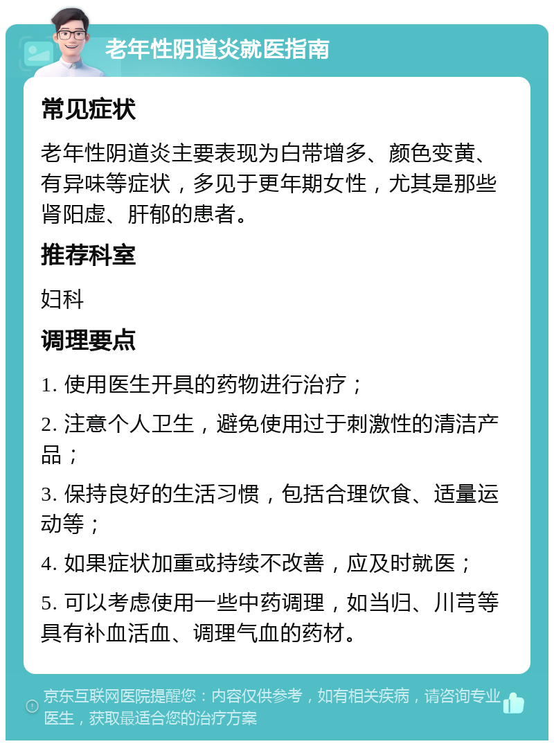 老年性阴道炎就医指南 常见症状 老年性阴道炎主要表现为白带增多、颜色变黄、有异味等症状，多见于更年期女性，尤其是那些肾阳虚、肝郁的患者。 推荐科室 妇科 调理要点 1. 使用医生开具的药物进行治疗； 2. 注意个人卫生，避免使用过于刺激性的清洁产品； 3. 保持良好的生活习惯，包括合理饮食、适量运动等； 4. 如果症状加重或持续不改善，应及时就医； 5. 可以考虑使用一些中药调理，如当归、川芎等具有补血活血、调理气血的药材。