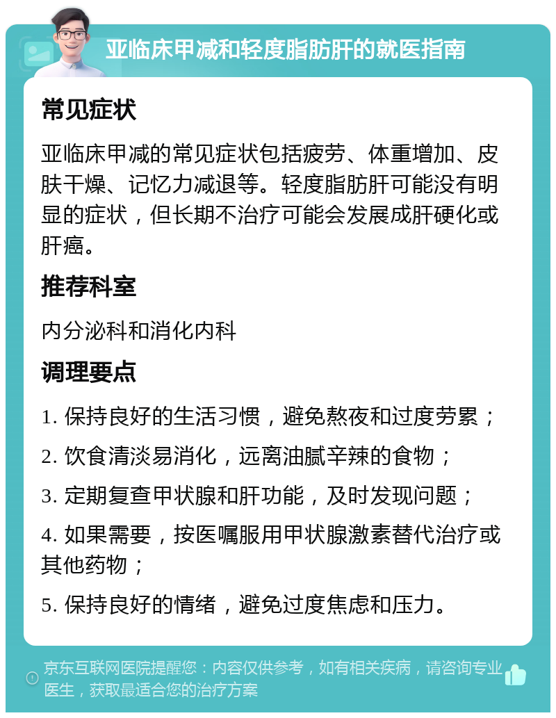 亚临床甲减和轻度脂肪肝的就医指南 常见症状 亚临床甲减的常见症状包括疲劳、体重增加、皮肤干燥、记忆力减退等。轻度脂肪肝可能没有明显的症状，但长期不治疗可能会发展成肝硬化或肝癌。 推荐科室 内分泌科和消化内科 调理要点 1. 保持良好的生活习惯，避免熬夜和过度劳累； 2. 饮食清淡易消化，远离油腻辛辣的食物； 3. 定期复查甲状腺和肝功能，及时发现问题； 4. 如果需要，按医嘱服用甲状腺激素替代治疗或其他药物； 5. 保持良好的情绪，避免过度焦虑和压力。