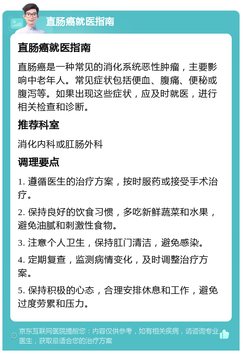 直肠癌就医指南 直肠癌就医指南 直肠癌是一种常见的消化系统恶性肿瘤，主要影响中老年人。常见症状包括便血、腹痛、便秘或腹泻等。如果出现这些症状，应及时就医，进行相关检查和诊断。 推荐科室 消化内科或肛肠外科 调理要点 1. 遵循医生的治疗方案，按时服药或接受手术治疗。 2. 保持良好的饮食习惯，多吃新鲜蔬菜和水果，避免油腻和刺激性食物。 3. 注意个人卫生，保持肛门清洁，避免感染。 4. 定期复查，监测病情变化，及时调整治疗方案。 5. 保持积极的心态，合理安排休息和工作，避免过度劳累和压力。