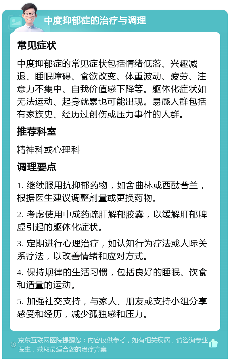 中度抑郁症的治疗与调理 常见症状 中度抑郁症的常见症状包括情绪低落、兴趣减退、睡眠障碍、食欲改变、体重波动、疲劳、注意力不集中、自我价值感下降等。躯体化症状如无法运动、起身就累也可能出现。易感人群包括有家族史、经历过创伤或压力事件的人群。 推荐科室 精神科或心理科 调理要点 1. 继续服用抗抑郁药物，如舍曲林或西酞普兰，根据医生建议调整剂量或更换药物。 2. 考虑使用中成药疏肝解郁胶囊，以缓解肝郁脾虚引起的躯体化症状。 3. 定期进行心理治疗，如认知行为疗法或人际关系疗法，以改善情绪和应对方式。 4. 保持规律的生活习惯，包括良好的睡眠、饮食和适量的运动。 5. 加强社交支持，与家人、朋友或支持小组分享感受和经历，减少孤独感和压力。