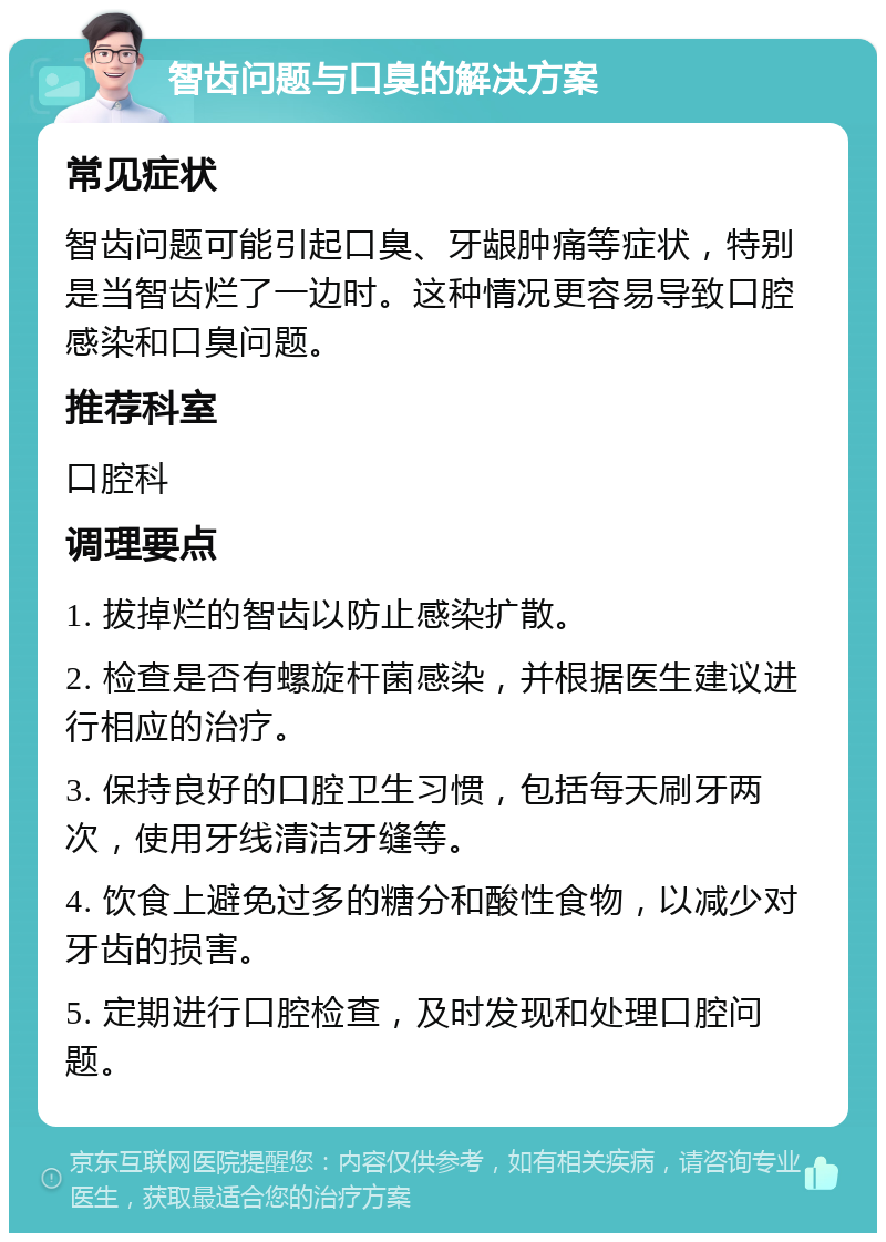 智齿问题与口臭的解决方案 常见症状 智齿问题可能引起口臭、牙龈肿痛等症状，特别是当智齿烂了一边时。这种情况更容易导致口腔感染和口臭问题。 推荐科室 口腔科 调理要点 1. 拔掉烂的智齿以防止感染扩散。 2. 检查是否有螺旋杆菌感染，并根据医生建议进行相应的治疗。 3. 保持良好的口腔卫生习惯，包括每天刷牙两次，使用牙线清洁牙缝等。 4. 饮食上避免过多的糖分和酸性食物，以减少对牙齿的损害。 5. 定期进行口腔检查，及时发现和处理口腔问题。