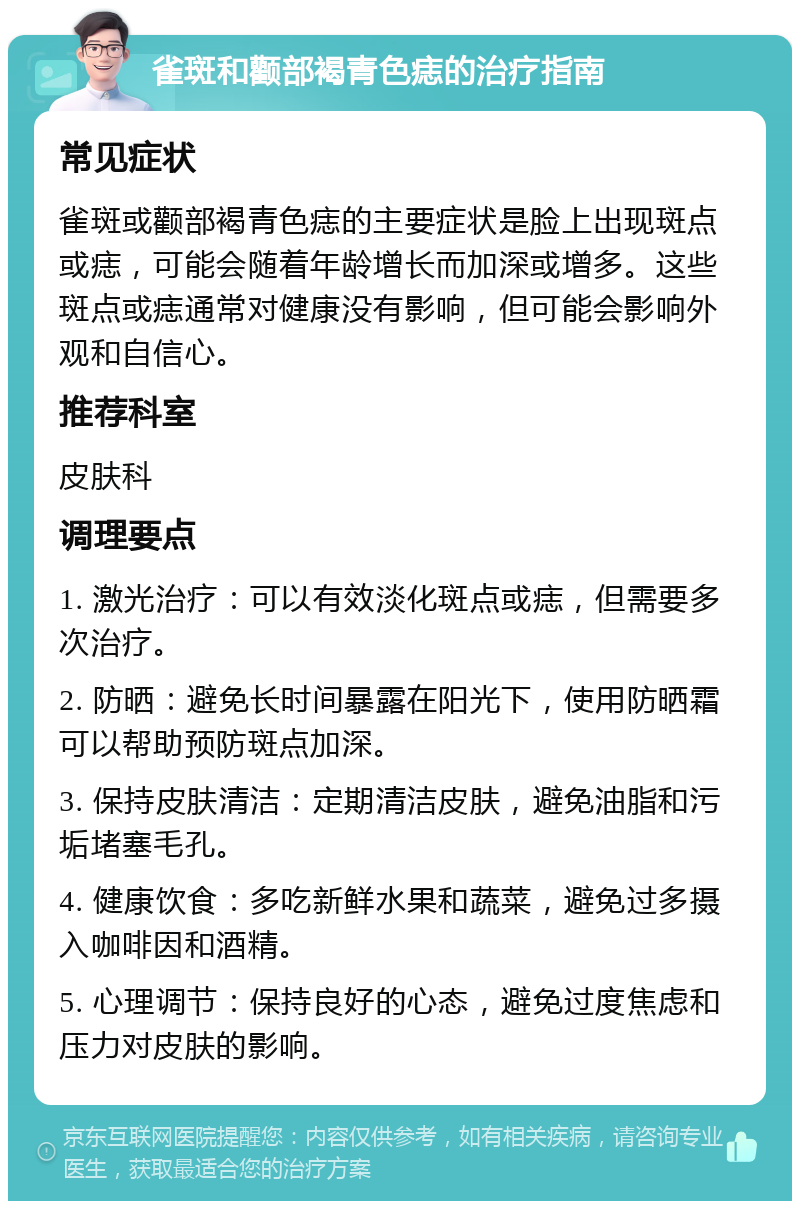 雀斑和颧部褐青色痣的治疗指南 常见症状 雀斑或颧部褐青色痣的主要症状是脸上出现斑点或痣，可能会随着年龄增长而加深或增多。这些斑点或痣通常对健康没有影响，但可能会影响外观和自信心。 推荐科室 皮肤科 调理要点 1. 激光治疗：可以有效淡化斑点或痣，但需要多次治疗。 2. 防晒：避免长时间暴露在阳光下，使用防晒霜可以帮助预防斑点加深。 3. 保持皮肤清洁：定期清洁皮肤，避免油脂和污垢堵塞毛孔。 4. 健康饮食：多吃新鲜水果和蔬菜，避免过多摄入咖啡因和酒精。 5. 心理调节：保持良好的心态，避免过度焦虑和压力对皮肤的影响。