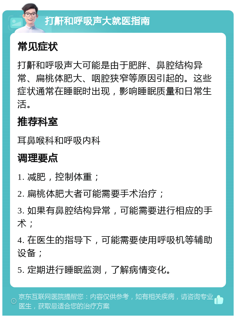 打鼾和呼吸声大就医指南 常见症状 打鼾和呼吸声大可能是由于肥胖、鼻腔结构异常、扁桃体肥大、咽腔狭窄等原因引起的。这些症状通常在睡眠时出现，影响睡眠质量和日常生活。 推荐科室 耳鼻喉科和呼吸内科 调理要点 1. 减肥，控制体重； 2. 扁桃体肥大者可能需要手术治疗； 3. 如果有鼻腔结构异常，可能需要进行相应的手术； 4. 在医生的指导下，可能需要使用呼吸机等辅助设备； 5. 定期进行睡眠监测，了解病情变化。