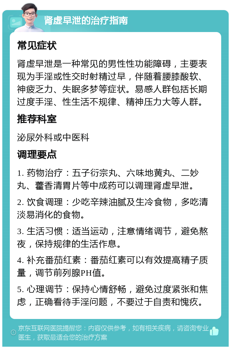 肾虚早泄的治疗指南 常见症状 肾虚早泄是一种常见的男性性功能障碍，主要表现为手淫或性交时射精过早，伴随着腰膝酸软、神疲乏力、失眠多梦等症状。易感人群包括长期过度手淫、性生活不规律、精神压力大等人群。 推荐科室 泌尿外科或中医科 调理要点 1. 药物治疗：五子衍宗丸、六味地黄丸、二妙丸、藿香清胃片等中成药可以调理肾虚早泄。 2. 饮食调理：少吃辛辣油腻及生冷食物，多吃清淡易消化的食物。 3. 生活习惯：适当运动，注意情绪调节，避免熬夜，保持规律的生活作息。 4. 补充番茄红素：番茄红素可以有效提高精子质量，调节前列腺PH值。 5. 心理调节：保持心情舒畅，避免过度紧张和焦虑，正确看待手淫问题，不要过于自责和愧疚。