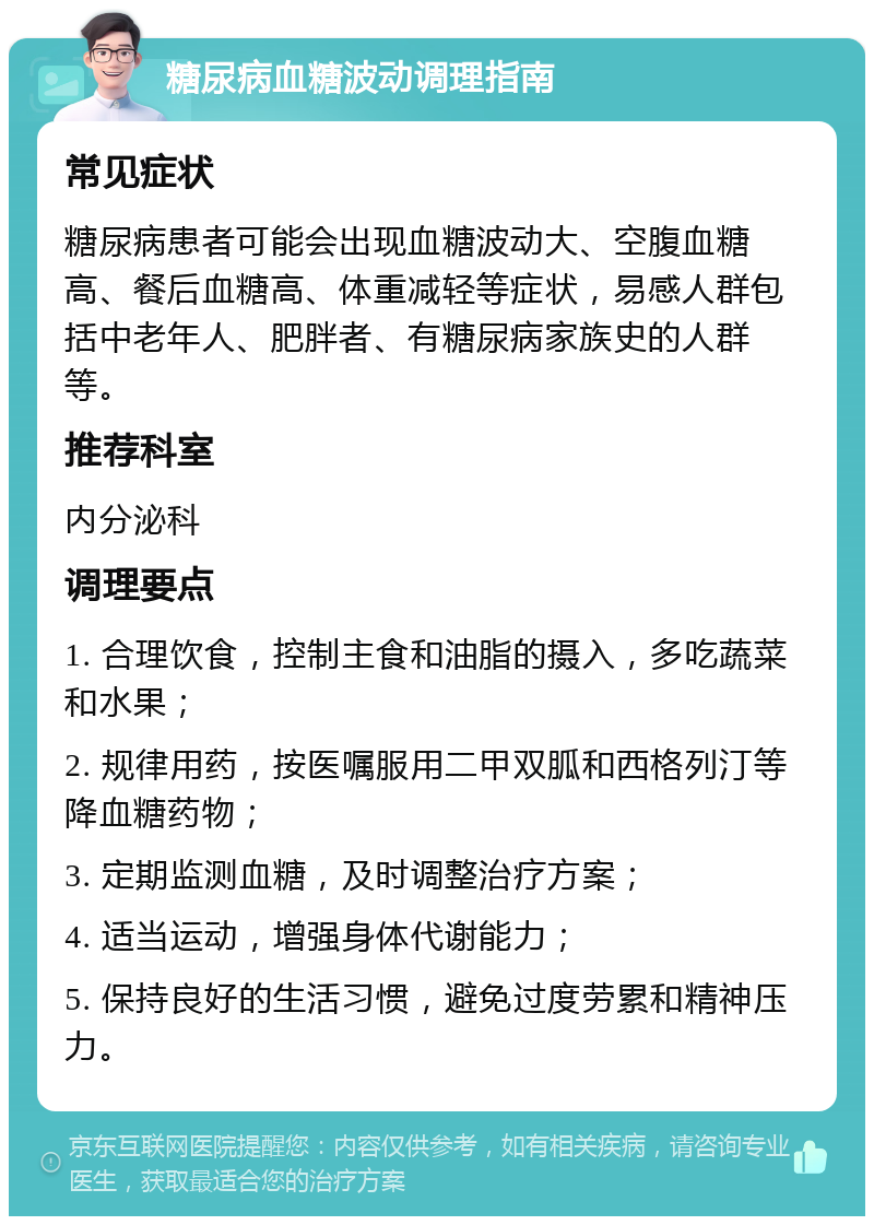 糖尿病血糖波动调理指南 常见症状 糖尿病患者可能会出现血糖波动大、空腹血糖高、餐后血糖高、体重减轻等症状，易感人群包括中老年人、肥胖者、有糖尿病家族史的人群等。 推荐科室 内分泌科 调理要点 1. 合理饮食，控制主食和油脂的摄入，多吃蔬菜和水果； 2. 规律用药，按医嘱服用二甲双胍和西格列汀等降血糖药物； 3. 定期监测血糖，及时调整治疗方案； 4. 适当运动，增强身体代谢能力； 5. 保持良好的生活习惯，避免过度劳累和精神压力。