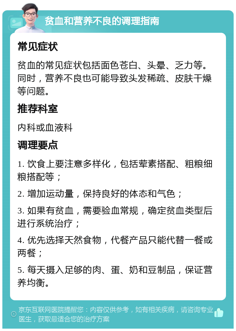 贫血和营养不良的调理指南 常见症状 贫血的常见症状包括面色苍白、头晕、乏力等。同时，营养不良也可能导致头发稀疏、皮肤干燥等问题。 推荐科室 内科或血液科 调理要点 1. 饮食上要注意多样化，包括荤素搭配、粗粮细粮搭配等； 2. 增加运动量，保持良好的体态和气色； 3. 如果有贫血，需要验血常规，确定贫血类型后进行系统治疗； 4. 优先选择天然食物，代餐产品只能代替一餐或两餐； 5. 每天摄入足够的肉、蛋、奶和豆制品，保证营养均衡。