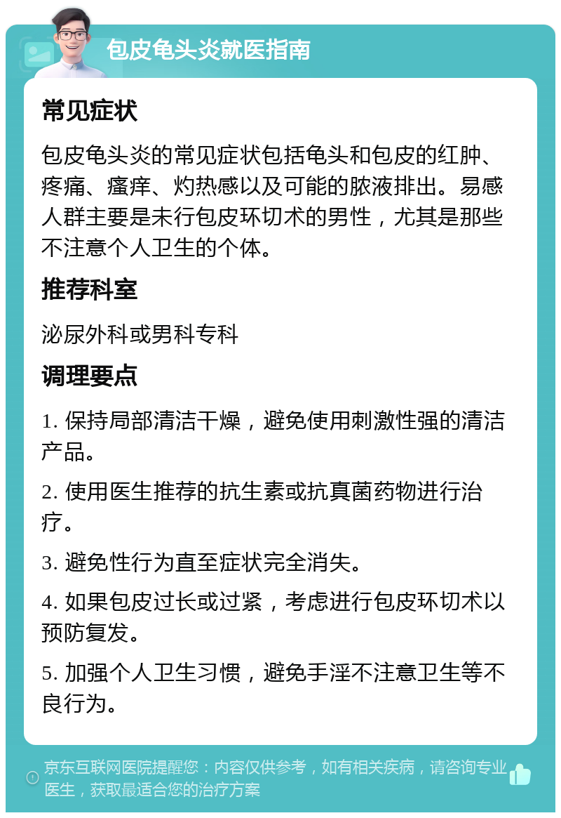 包皮龟头炎就医指南 常见症状 包皮龟头炎的常见症状包括龟头和包皮的红肿、疼痛、瘙痒、灼热感以及可能的脓液排出。易感人群主要是未行包皮环切术的男性，尤其是那些不注意个人卫生的个体。 推荐科室 泌尿外科或男科专科 调理要点 1. 保持局部清洁干燥，避免使用刺激性强的清洁产品。 2. 使用医生推荐的抗生素或抗真菌药物进行治疗。 3. 避免性行为直至症状完全消失。 4. 如果包皮过长或过紧，考虑进行包皮环切术以预防复发。 5. 加强个人卫生习惯，避免手淫不注意卫生等不良行为。