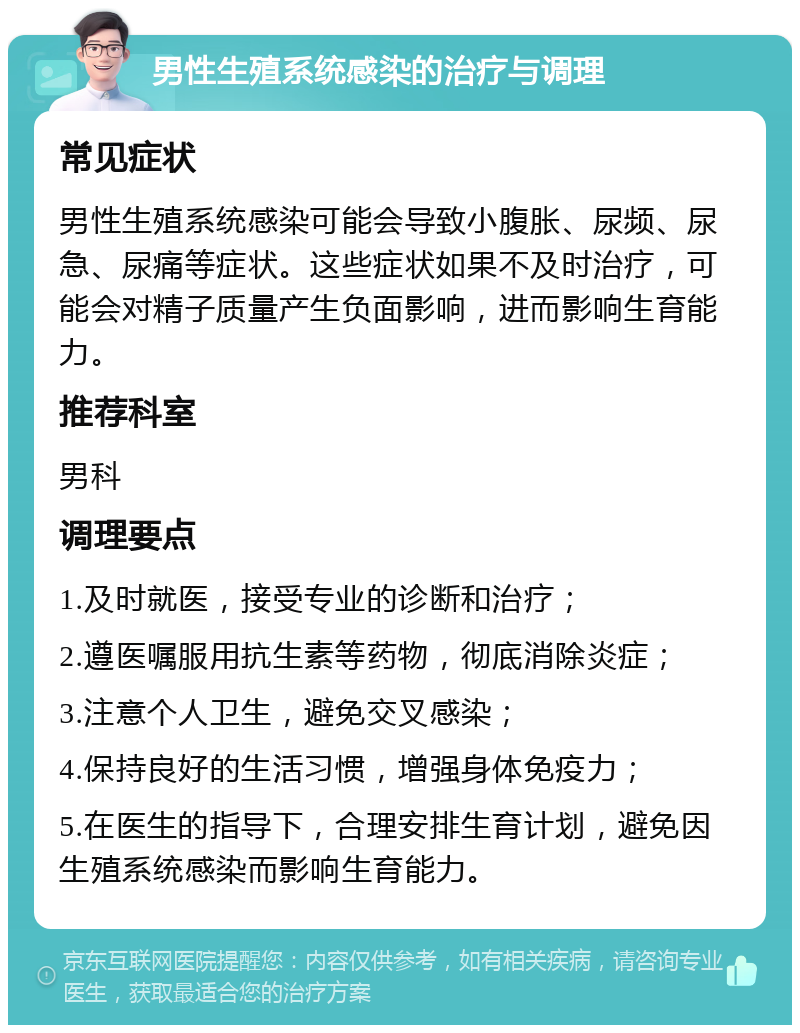 男性生殖系统感染的治疗与调理 常见症状 男性生殖系统感染可能会导致小腹胀、尿频、尿急、尿痛等症状。这些症状如果不及时治疗，可能会对精子质量产生负面影响，进而影响生育能力。 推荐科室 男科 调理要点 1.及时就医，接受专业的诊断和治疗； 2.遵医嘱服用抗生素等药物，彻底消除炎症； 3.注意个人卫生，避免交叉感染； 4.保持良好的生活习惯，增强身体免疫力； 5.在医生的指导下，合理安排生育计划，避免因生殖系统感染而影响生育能力。