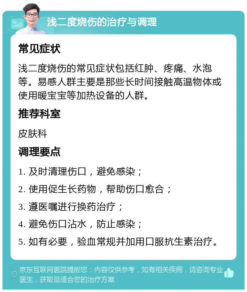 浅二度烧伤的治疗与调理 常见症状 浅二度烧伤的常见症状包括红肿、疼痛、水泡等。易感人群主要是那些长时间接触高温物体或使用暖宝宝等加热设备的人群。 推荐科室 皮肤科 调理要点 1. 及时清理伤口，避免感染； 2. 使用促生长药物，帮助伤口愈合； 3. 遵医嘱进行换药治疗； 4. 避免伤口沾水，防止感染； 5. 如有必要，验血常规并加用口服抗生素治疗。