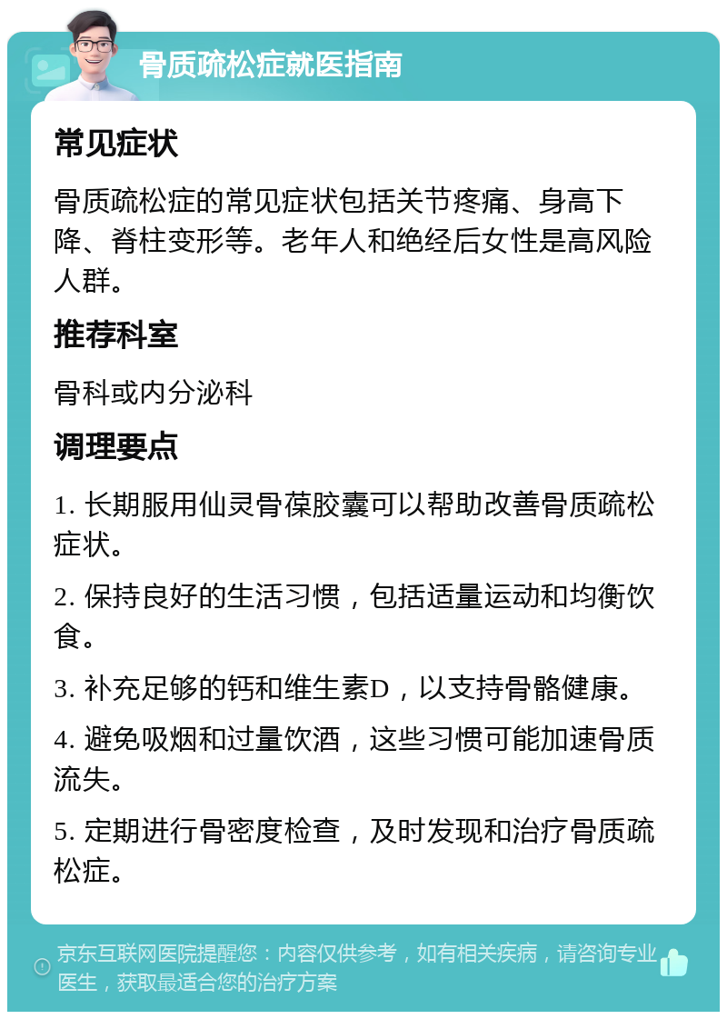 骨质疏松症就医指南 常见症状 骨质疏松症的常见症状包括关节疼痛、身高下降、脊柱变形等。老年人和绝经后女性是高风险人群。 推荐科室 骨科或内分泌科 调理要点 1. 长期服用仙灵骨葆胶囊可以帮助改善骨质疏松症状。 2. 保持良好的生活习惯，包括适量运动和均衡饮食。 3. 补充足够的钙和维生素D，以支持骨骼健康。 4. 避免吸烟和过量饮酒，这些习惯可能加速骨质流失。 5. 定期进行骨密度检查，及时发现和治疗骨质疏松症。