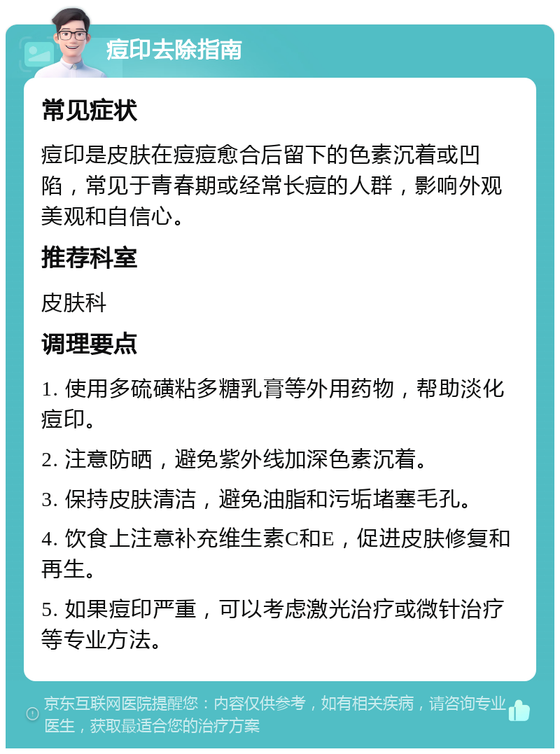 痘印去除指南 常见症状 痘印是皮肤在痘痘愈合后留下的色素沉着或凹陷，常见于青春期或经常长痘的人群，影响外观美观和自信心。 推荐科室 皮肤科 调理要点 1. 使用多硫磺粘多糖乳膏等外用药物，帮助淡化痘印。 2. 注意防晒，避免紫外线加深色素沉着。 3. 保持皮肤清洁，避免油脂和污垢堵塞毛孔。 4. 饮食上注意补充维生素C和E，促进皮肤修复和再生。 5. 如果痘印严重，可以考虑激光治疗或微针治疗等专业方法。