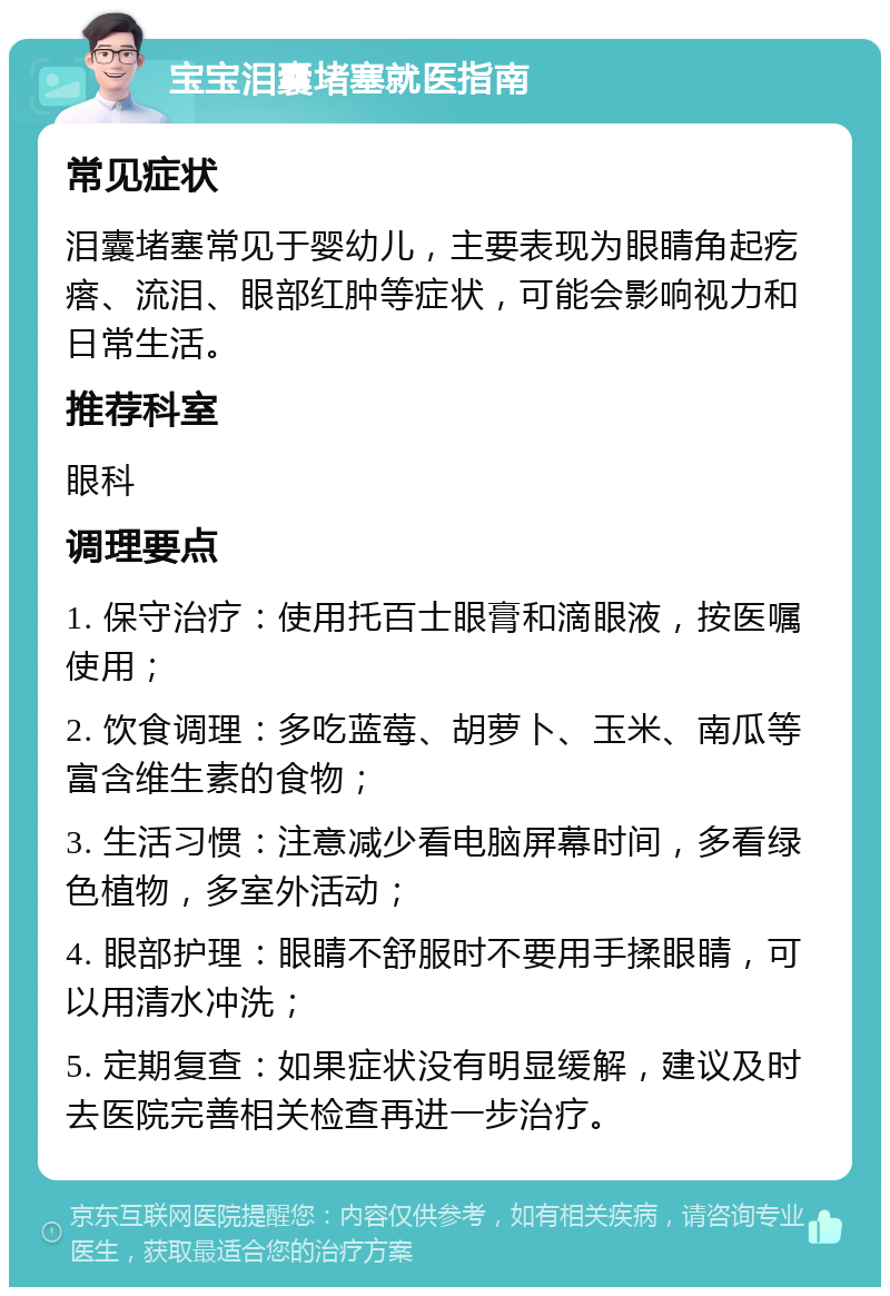 宝宝泪囊堵塞就医指南 常见症状 泪囊堵塞常见于婴幼儿，主要表现为眼睛角起疙瘩、流泪、眼部红肿等症状，可能会影响视力和日常生活。 推荐科室 眼科 调理要点 1. 保守治疗：使用托百士眼膏和滴眼液，按医嘱使用； 2. 饮食调理：多吃蓝莓、胡萝卜、玉米、南瓜等富含维生素的食物； 3. 生活习惯：注意减少看电脑屏幕时间，多看绿色植物，多室外活动； 4. 眼部护理：眼睛不舒服时不要用手揉眼睛，可以用清水冲洗； 5. 定期复查：如果症状没有明显缓解，建议及时去医院完善相关检查再进一步治疗。