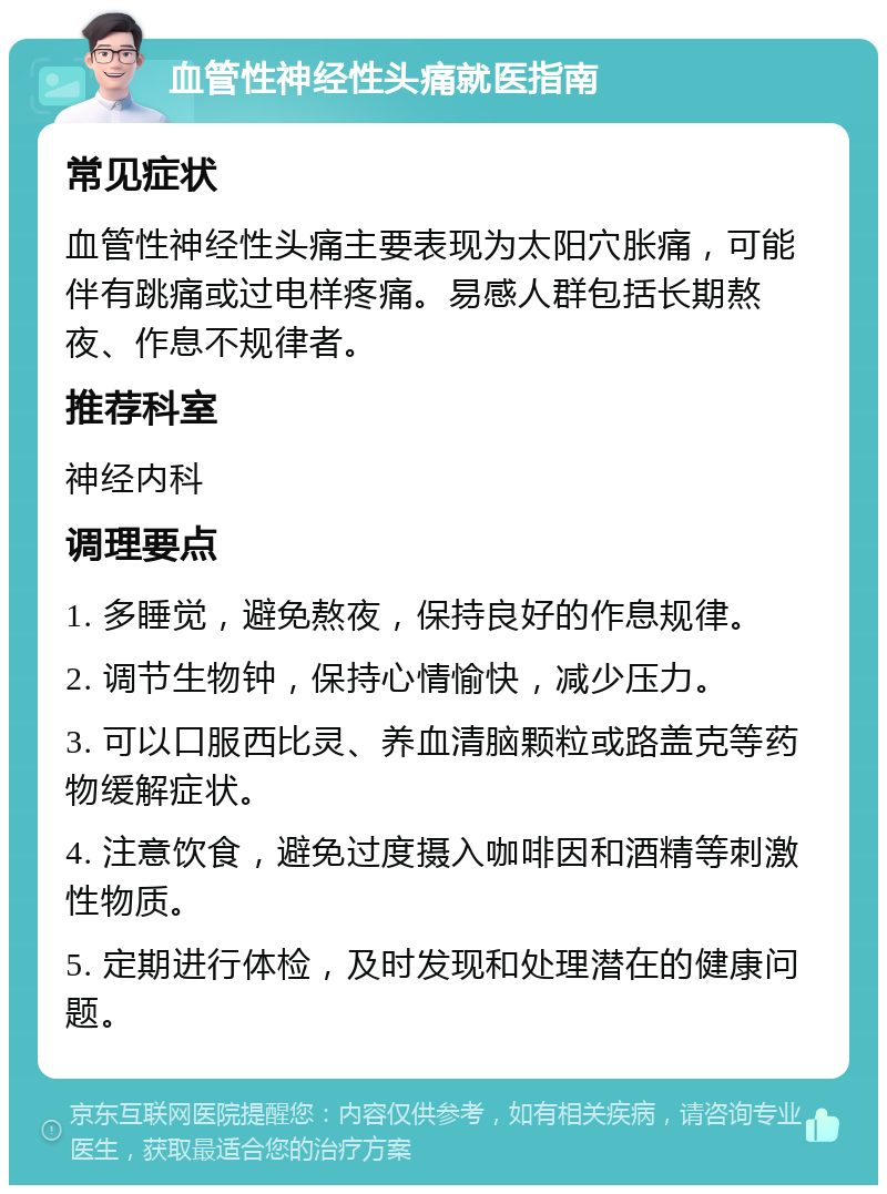 血管性神经性头痛就医指南 常见症状 血管性神经性头痛主要表现为太阳穴胀痛，可能伴有跳痛或过电样疼痛。易感人群包括长期熬夜、作息不规律者。 推荐科室 神经内科 调理要点 1. 多睡觉，避免熬夜，保持良好的作息规律。 2. 调节生物钟，保持心情愉快，减少压力。 3. 可以口服西比灵、养血清脑颗粒或路盖克等药物缓解症状。 4. 注意饮食，避免过度摄入咖啡因和酒精等刺激性物质。 5. 定期进行体检，及时发现和处理潜在的健康问题。