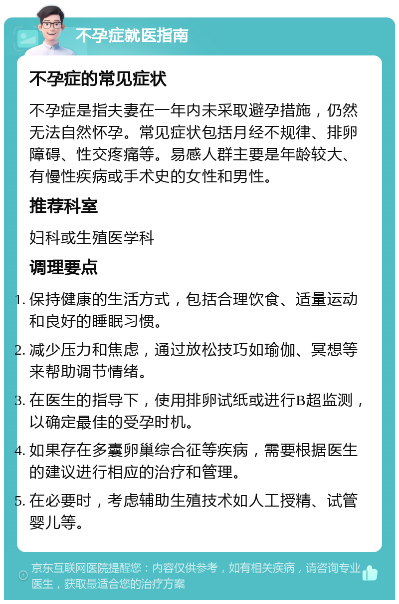 不孕症就医指南 不孕症的常见症状 不孕症是指夫妻在一年内未采取避孕措施，仍然无法自然怀孕。常见症状包括月经不规律、排卵障碍、性交疼痛等。易感人群主要是年龄较大、有慢性疾病或手术史的女性和男性。 推荐科室 妇科或生殖医学科 调理要点 保持健康的生活方式，包括合理饮食、适量运动和良好的睡眠习惯。 减少压力和焦虑，通过放松技巧如瑜伽、冥想等来帮助调节情绪。 在医生的指导下，使用排卵试纸或进行B超监测，以确定最佳的受孕时机。 如果存在多囊卵巢综合征等疾病，需要根据医生的建议进行相应的治疗和管理。 在必要时，考虑辅助生殖技术如人工授精、试管婴儿等。