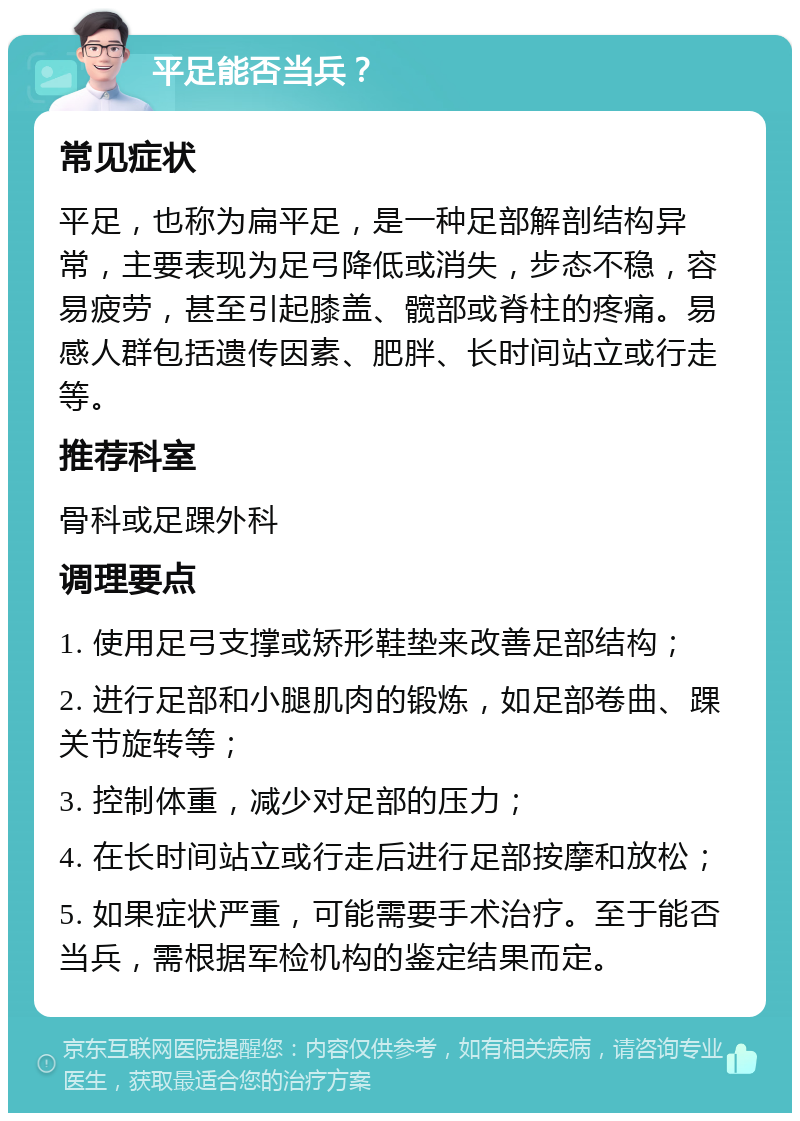 平足能否当兵？ 常见症状 平足，也称为扁平足，是一种足部解剖结构异常，主要表现为足弓降低或消失，步态不稳，容易疲劳，甚至引起膝盖、髋部或脊柱的疼痛。易感人群包括遗传因素、肥胖、长时间站立或行走等。 推荐科室 骨科或足踝外科 调理要点 1. 使用足弓支撑或矫形鞋垫来改善足部结构； 2. 进行足部和小腿肌肉的锻炼，如足部卷曲、踝关节旋转等； 3. 控制体重，减少对足部的压力； 4. 在长时间站立或行走后进行足部按摩和放松； 5. 如果症状严重，可能需要手术治疗。至于能否当兵，需根据军检机构的鉴定结果而定。