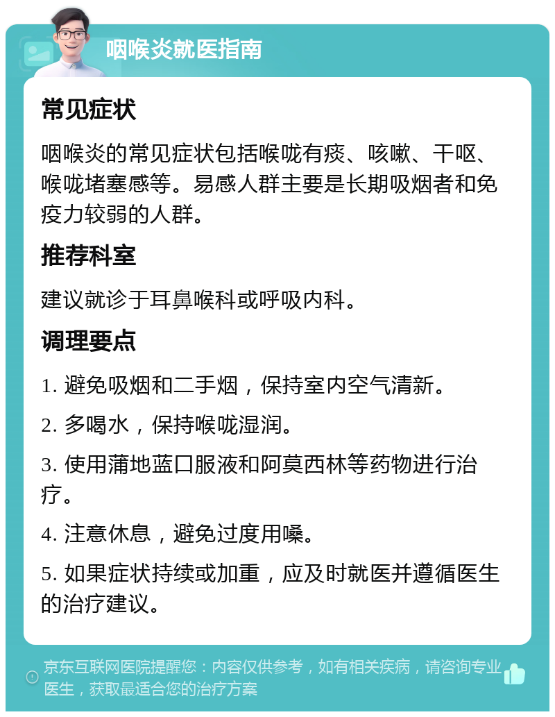 咽喉炎就医指南 常见症状 咽喉炎的常见症状包括喉咙有痰、咳嗽、干呕、喉咙堵塞感等。易感人群主要是长期吸烟者和免疫力较弱的人群。 推荐科室 建议就诊于耳鼻喉科或呼吸内科。 调理要点 1. 避免吸烟和二手烟，保持室内空气清新。 2. 多喝水，保持喉咙湿润。 3. 使用蒲地蓝口服液和阿莫西林等药物进行治疗。 4. 注意休息，避免过度用嗓。 5. 如果症状持续或加重，应及时就医并遵循医生的治疗建议。