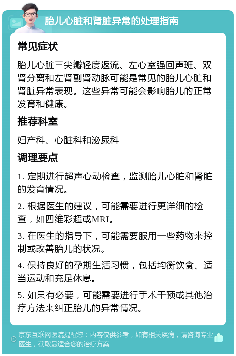 胎儿心脏和肾脏异常的处理指南 常见症状 胎儿心脏三尖瓣轻度返流、左心室强回声班、双肾分离和左肾副肾动脉可能是常见的胎儿心脏和肾脏异常表现。这些异常可能会影响胎儿的正常发育和健康。 推荐科室 妇产科、心脏科和泌尿科 调理要点 1. 定期进行超声心动检查，监测胎儿心脏和肾脏的发育情况。 2. 根据医生的建议，可能需要进行更详细的检查，如四维彩超或MRI。 3. 在医生的指导下，可能需要服用一些药物来控制或改善胎儿的状况。 4. 保持良好的孕期生活习惯，包括均衡饮食、适当运动和充足休息。 5. 如果有必要，可能需要进行手术干预或其他治疗方法来纠正胎儿的异常情况。