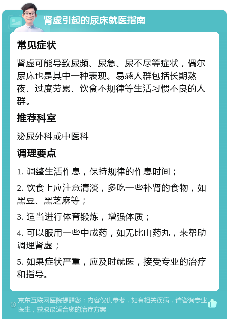 肾虚引起的尿床就医指南 常见症状 肾虚可能导致尿频、尿急、尿不尽等症状，偶尔尿床也是其中一种表现。易感人群包括长期熬夜、过度劳累、饮食不规律等生活习惯不良的人群。 推荐科室 泌尿外科或中医科 调理要点 1. 调整生活作息，保持规律的作息时间； 2. 饮食上应注意清淡，多吃一些补肾的食物，如黑豆、黑芝麻等； 3. 适当进行体育锻炼，增强体质； 4. 可以服用一些中成药，如无比山药丸，来帮助调理肾虚； 5. 如果症状严重，应及时就医，接受专业的治疗和指导。