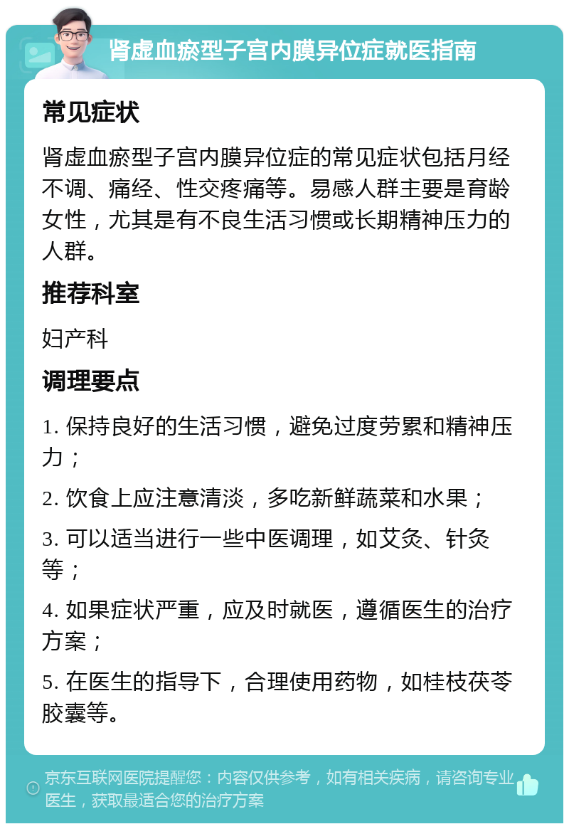 肾虚血瘀型子宫内膜异位症就医指南 常见症状 肾虚血瘀型子宫内膜异位症的常见症状包括月经不调、痛经、性交疼痛等。易感人群主要是育龄女性，尤其是有不良生活习惯或长期精神压力的人群。 推荐科室 妇产科 调理要点 1. 保持良好的生活习惯，避免过度劳累和精神压力； 2. 饮食上应注意清淡，多吃新鲜蔬菜和水果； 3. 可以适当进行一些中医调理，如艾灸、针灸等； 4. 如果症状严重，应及时就医，遵循医生的治疗方案； 5. 在医生的指导下，合理使用药物，如桂枝茯苓胶囊等。