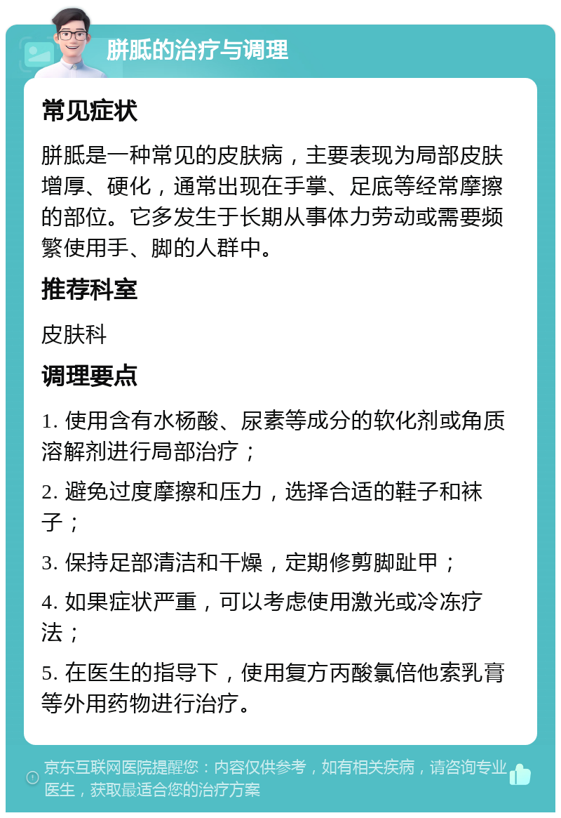 胼胝的治疗与调理 常见症状 胼胝是一种常见的皮肤病，主要表现为局部皮肤增厚、硬化，通常出现在手掌、足底等经常摩擦的部位。它多发生于长期从事体力劳动或需要频繁使用手、脚的人群中。 推荐科室 皮肤科 调理要点 1. 使用含有水杨酸、尿素等成分的软化剂或角质溶解剂进行局部治疗； 2. 避免过度摩擦和压力，选择合适的鞋子和袜子； 3. 保持足部清洁和干燥，定期修剪脚趾甲； 4. 如果症状严重，可以考虑使用激光或冷冻疗法； 5. 在医生的指导下，使用复方丙酸氯倍他索乳膏等外用药物进行治疗。