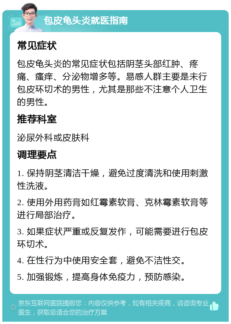 包皮龟头炎就医指南 常见症状 包皮龟头炎的常见症状包括阴茎头部红肿、疼痛、瘙痒、分泌物增多等。易感人群主要是未行包皮环切术的男性，尤其是那些不注意个人卫生的男性。 推荐科室 泌尿外科或皮肤科 调理要点 1. 保持阴茎清洁干燥，避免过度清洗和使用刺激性洗液。 2. 使用外用药膏如红霉素软膏、克林霉素软膏等进行局部治疗。 3. 如果症状严重或反复发作，可能需要进行包皮环切术。 4. 在性行为中使用安全套，避免不洁性交。 5. 加强锻炼，提高身体免疫力，预防感染。