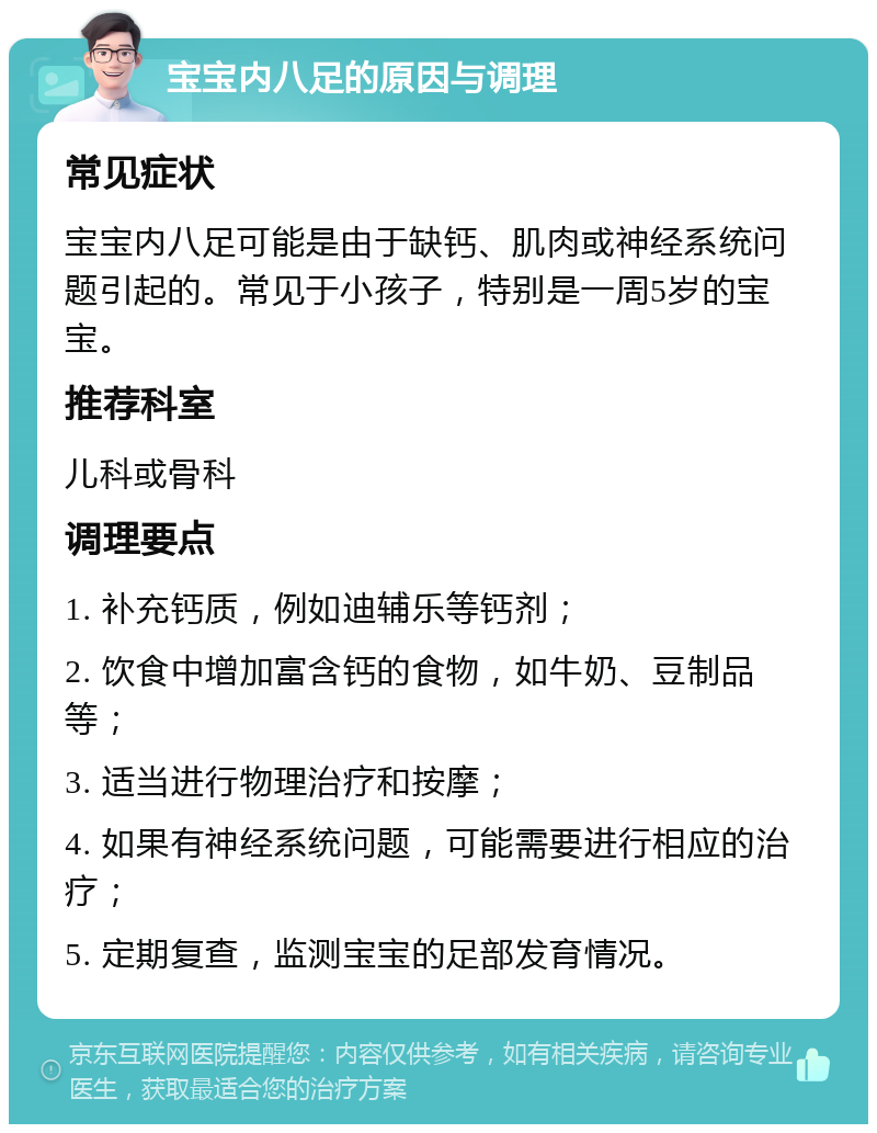 宝宝内八足的原因与调理 常见症状 宝宝内八足可能是由于缺钙、肌肉或神经系统问题引起的。常见于小孩子，特别是一周5岁的宝宝。 推荐科室 儿科或骨科 调理要点 1. 补充钙质，例如迪辅乐等钙剂； 2. 饮食中增加富含钙的食物，如牛奶、豆制品等； 3. 适当进行物理治疗和按摩； 4. 如果有神经系统问题，可能需要进行相应的治疗； 5. 定期复查，监测宝宝的足部发育情况。