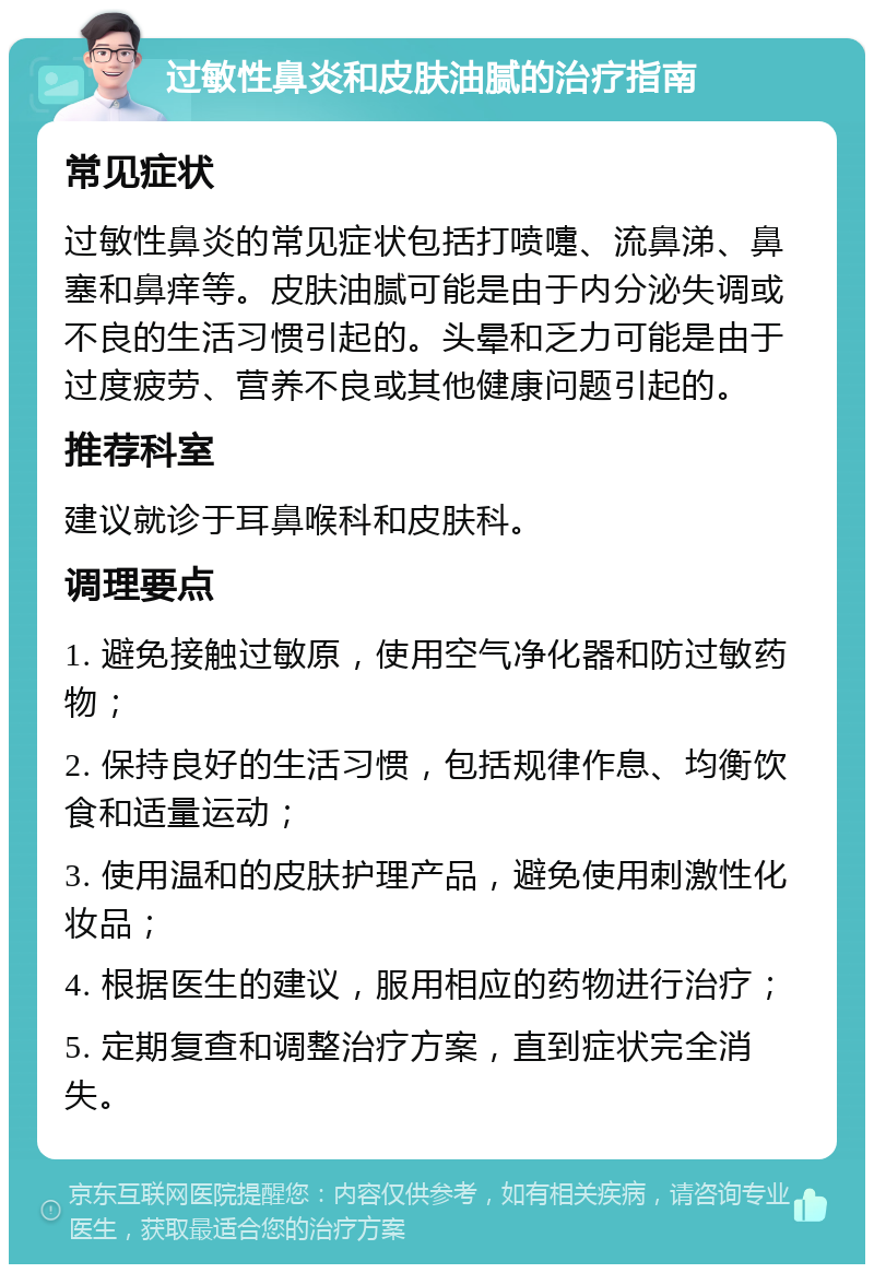 过敏性鼻炎和皮肤油腻的治疗指南 常见症状 过敏性鼻炎的常见症状包括打喷嚏、流鼻涕、鼻塞和鼻痒等。皮肤油腻可能是由于内分泌失调或不良的生活习惯引起的。头晕和乏力可能是由于过度疲劳、营养不良或其他健康问题引起的。 推荐科室 建议就诊于耳鼻喉科和皮肤科。 调理要点 1. 避免接触过敏原，使用空气净化器和防过敏药物； 2. 保持良好的生活习惯，包括规律作息、均衡饮食和适量运动； 3. 使用温和的皮肤护理产品，避免使用刺激性化妆品； 4. 根据医生的建议，服用相应的药物进行治疗； 5. 定期复查和调整治疗方案，直到症状完全消失。