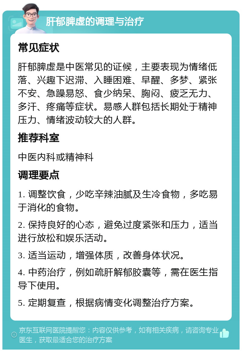 肝郁脾虚的调理与治疗 常见症状 肝郁脾虚是中医常见的证候，主要表现为情绪低落、兴趣下迟滞、入睡困难、早醒、多梦、紧张不安、急躁易怒、食少纳呆、胸闷、疲乏无力、多汗、疼痛等症状。易感人群包括长期处于精神压力、情绪波动较大的人群。 推荐科室 中医内科或精神科 调理要点 1. 调整饮食，少吃辛辣油腻及生冷食物，多吃易于消化的食物。 2. 保持良好的心态，避免过度紧张和压力，适当进行放松和娱乐活动。 3. 适当运动，增强体质，改善身体状况。 4. 中药治疗，例如疏肝解郁胶囊等，需在医生指导下使用。 5. 定期复查，根据病情变化调整治疗方案。