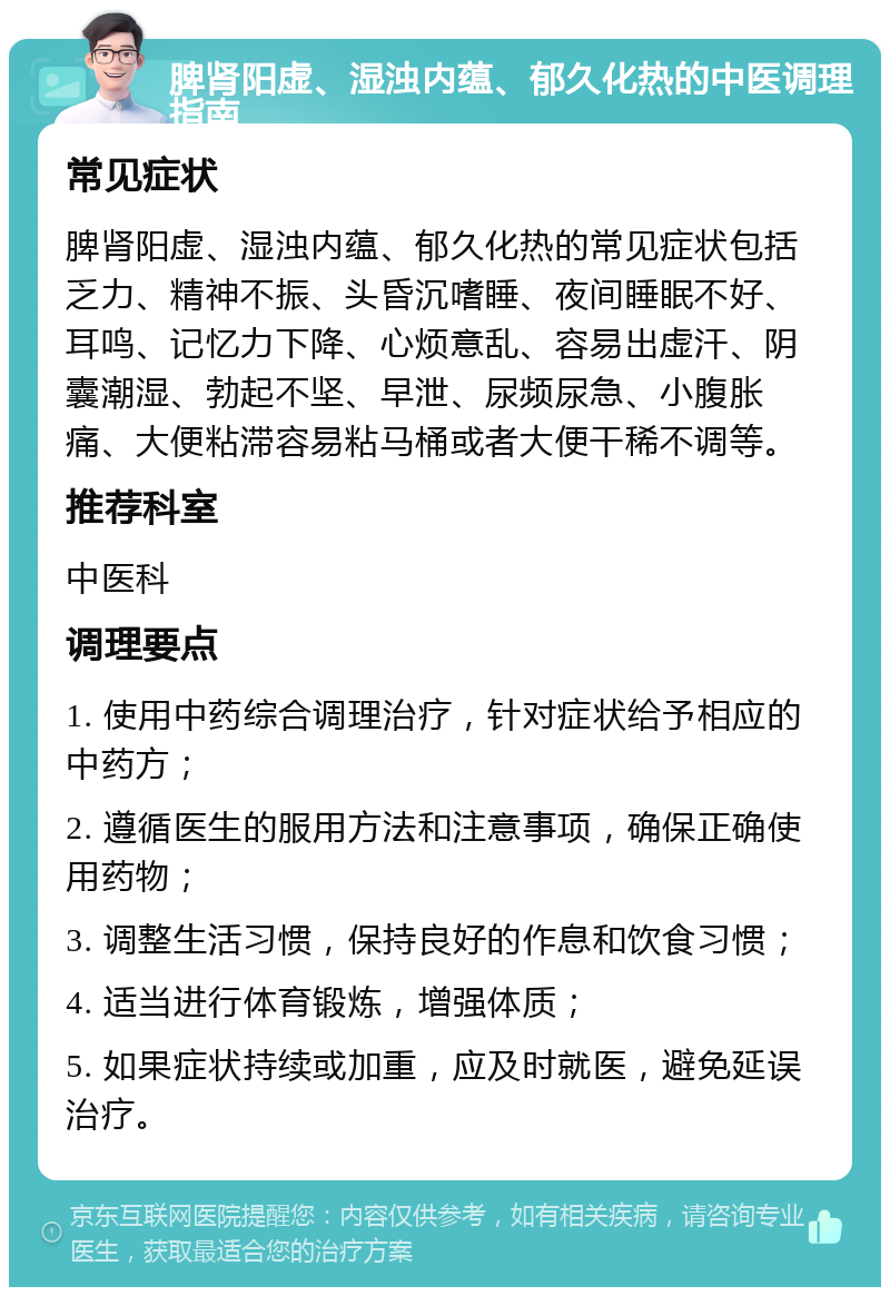 脾肾阳虚、湿浊内蕴、郁久化热的中医调理指南 常见症状 脾肾阳虚、湿浊内蕴、郁久化热的常见症状包括乏力、精神不振、头昏沉嗜睡、夜间睡眠不好、耳鸣、记忆力下降、心烦意乱、容易出虚汗、阴囊潮湿、勃起不坚、早泄、尿频尿急、小腹胀痛、大便粘滞容易粘马桶或者大便干稀不调等。 推荐科室 中医科 调理要点 1. 使用中药综合调理治疗，针对症状给予相应的中药方； 2. 遵循医生的服用方法和注意事项，确保正确使用药物； 3. 调整生活习惯，保持良好的作息和饮食习惯； 4. 适当进行体育锻炼，增强体质； 5. 如果症状持续或加重，应及时就医，避免延误治疗。