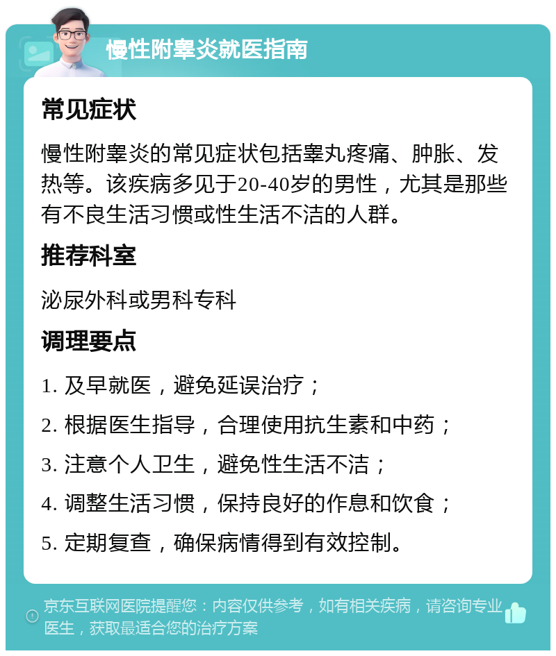 慢性附睾炎就医指南 常见症状 慢性附睾炎的常见症状包括睾丸疼痛、肿胀、发热等。该疾病多见于20-40岁的男性，尤其是那些有不良生活习惯或性生活不洁的人群。 推荐科室 泌尿外科或男科专科 调理要点 1. 及早就医，避免延误治疗； 2. 根据医生指导，合理使用抗生素和中药； 3. 注意个人卫生，避免性生活不洁； 4. 调整生活习惯，保持良好的作息和饮食； 5. 定期复查，确保病情得到有效控制。