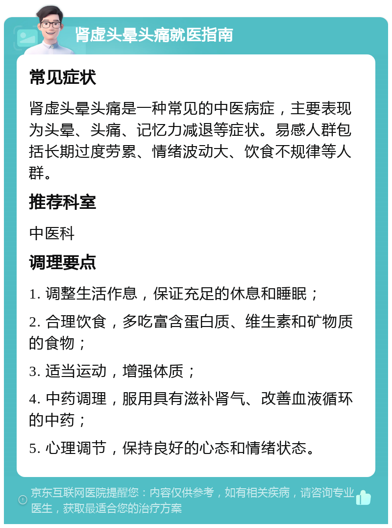 肾虚头晕头痛就医指南 常见症状 肾虚头晕头痛是一种常见的中医病症，主要表现为头晕、头痛、记忆力减退等症状。易感人群包括长期过度劳累、情绪波动大、饮食不规律等人群。 推荐科室 中医科 调理要点 1. 调整生活作息，保证充足的休息和睡眠； 2. 合理饮食，多吃富含蛋白质、维生素和矿物质的食物； 3. 适当运动，增强体质； 4. 中药调理，服用具有滋补肾气、改善血液循环的中药； 5. 心理调节，保持良好的心态和情绪状态。