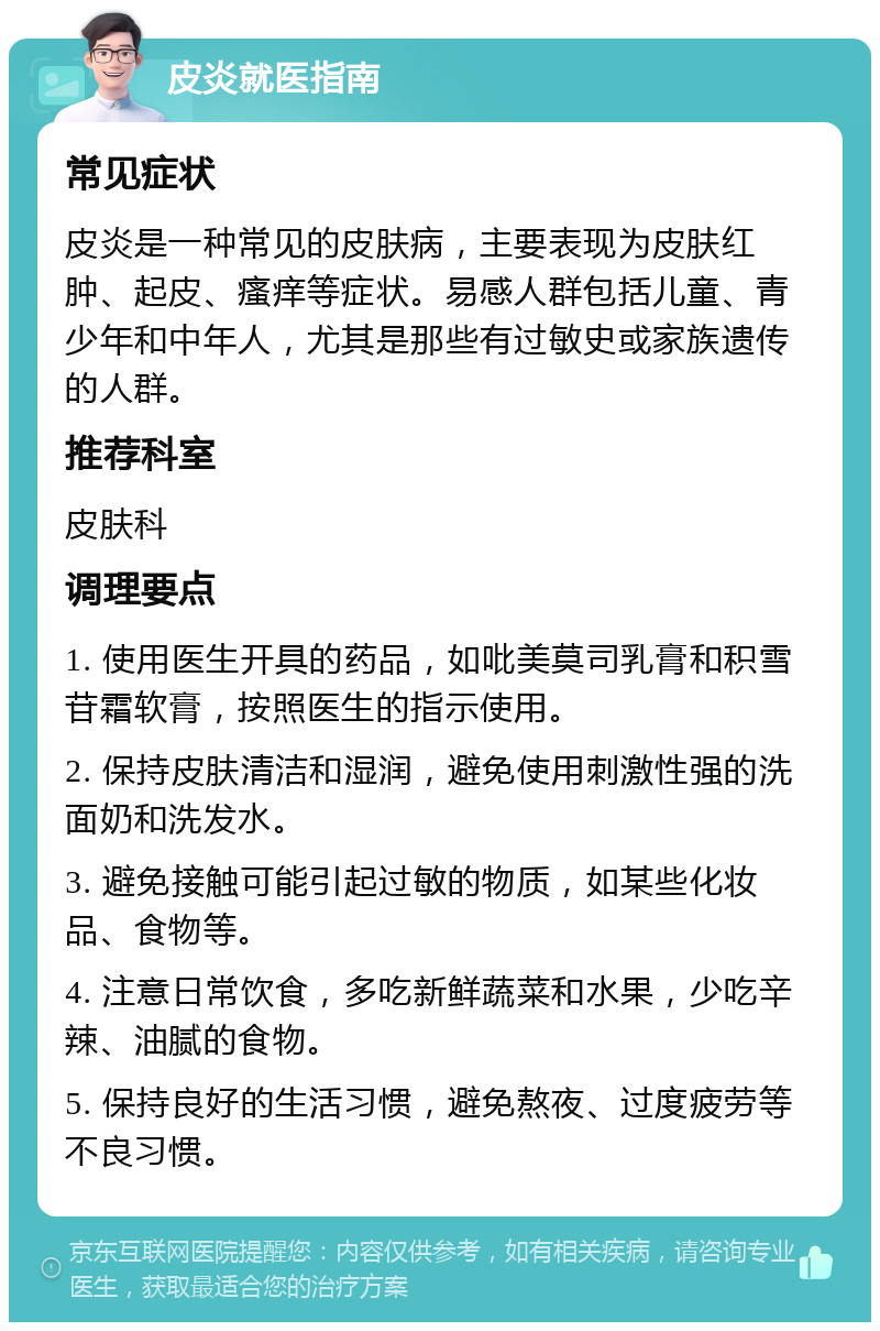 皮炎就医指南 常见症状 皮炎是一种常见的皮肤病，主要表现为皮肤红肿、起皮、瘙痒等症状。易感人群包括儿童、青少年和中年人，尤其是那些有过敏史或家族遗传的人群。 推荐科室 皮肤科 调理要点 1. 使用医生开具的药品，如吡美莫司乳膏和积雪苷霜软膏，按照医生的指示使用。 2. 保持皮肤清洁和湿润，避免使用刺激性强的洗面奶和洗发水。 3. 避免接触可能引起过敏的物质，如某些化妆品、食物等。 4. 注意日常饮食，多吃新鲜蔬菜和水果，少吃辛辣、油腻的食物。 5. 保持良好的生活习惯，避免熬夜、过度疲劳等不良习惯。