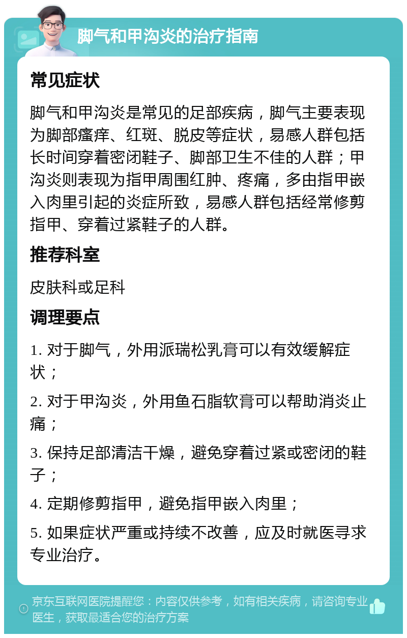 脚气和甲沟炎的治疗指南 常见症状 脚气和甲沟炎是常见的足部疾病，脚气主要表现为脚部瘙痒、红斑、脱皮等症状，易感人群包括长时间穿着密闭鞋子、脚部卫生不佳的人群；甲沟炎则表现为指甲周围红肿、疼痛，多由指甲嵌入肉里引起的炎症所致，易感人群包括经常修剪指甲、穿着过紧鞋子的人群。 推荐科室 皮肤科或足科 调理要点 1. 对于脚气，外用派瑞松乳膏可以有效缓解症状； 2. 对于甲沟炎，外用鱼石脂软膏可以帮助消炎止痛； 3. 保持足部清洁干燥，避免穿着过紧或密闭的鞋子； 4. 定期修剪指甲，避免指甲嵌入肉里； 5. 如果症状严重或持续不改善，应及时就医寻求专业治疗。