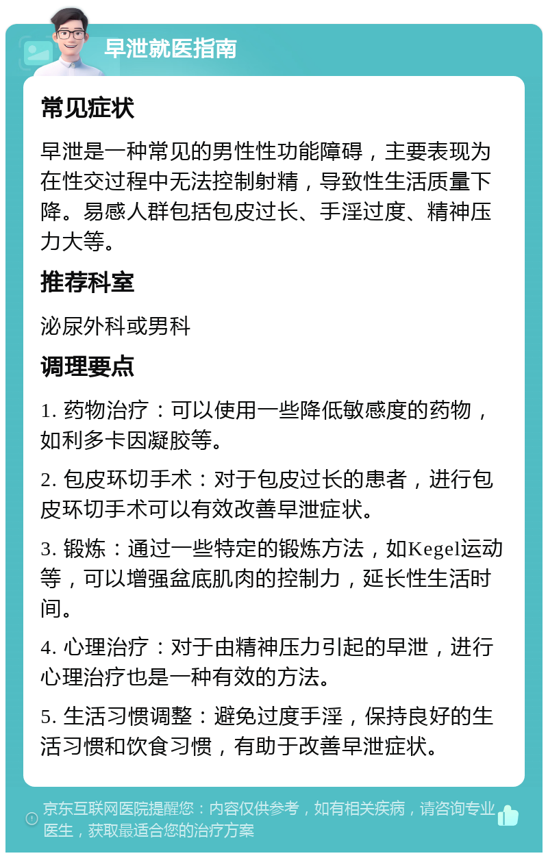 早泄就医指南 常见症状 早泄是一种常见的男性性功能障碍，主要表现为在性交过程中无法控制射精，导致性生活质量下降。易感人群包括包皮过长、手淫过度、精神压力大等。 推荐科室 泌尿外科或男科 调理要点 1. 药物治疗：可以使用一些降低敏感度的药物，如利多卡因凝胶等。 2. 包皮环切手术：对于包皮过长的患者，进行包皮环切手术可以有效改善早泄症状。 3. 锻炼：通过一些特定的锻炼方法，如Kegel运动等，可以增强盆底肌肉的控制力，延长性生活时间。 4. 心理治疗：对于由精神压力引起的早泄，进行心理治疗也是一种有效的方法。 5. 生活习惯调整：避免过度手淫，保持良好的生活习惯和饮食习惯，有助于改善早泄症状。