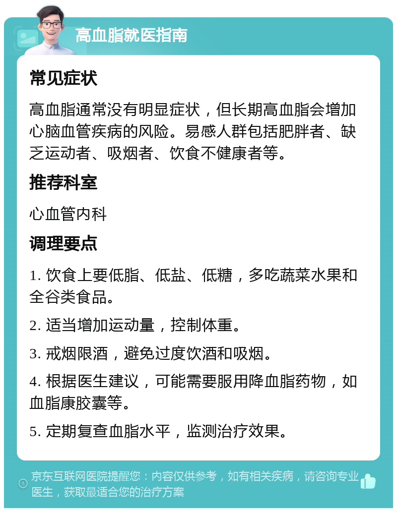 高血脂就医指南 常见症状 高血脂通常没有明显症状，但长期高血脂会增加心脑血管疾病的风险。易感人群包括肥胖者、缺乏运动者、吸烟者、饮食不健康者等。 推荐科室 心血管内科 调理要点 1. 饮食上要低脂、低盐、低糖，多吃蔬菜水果和全谷类食品。 2. 适当增加运动量，控制体重。 3. 戒烟限酒，避免过度饮酒和吸烟。 4. 根据医生建议，可能需要服用降血脂药物，如血脂康胶囊等。 5. 定期复查血脂水平，监测治疗效果。