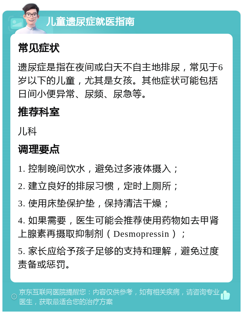 儿童遗尿症就医指南 常见症状 遗尿症是指在夜间或白天不自主地排尿，常见于6岁以下的儿童，尤其是女孩。其他症状可能包括日间小便异常、尿频、尿急等。 推荐科室 儿科 调理要点 1. 控制晚间饮水，避免过多液体摄入； 2. 建立良好的排尿习惯，定时上厕所； 3. 使用床垫保护垫，保持清洁干燥； 4. 如果需要，医生可能会推荐使用药物如去甲肾上腺素再摄取抑制剂（Desmopressin）； 5. 家长应给予孩子足够的支持和理解，避免过度责备或惩罚。