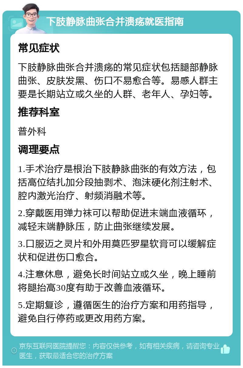 下肢静脉曲张合并溃疡就医指南 常见症状 下肢静脉曲张合并溃疡的常见症状包括腿部静脉曲张、皮肤发黑、伤口不易愈合等。易感人群主要是长期站立或久坐的人群、老年人、孕妇等。 推荐科室 普外科 调理要点 1.手术治疗是根治下肢静脉曲张的有效方法，包括高位结扎加分段抽剥术、泡沫硬化剂注射术、腔内激光治疗、射频消融术等。 2.穿戴医用弹力袜可以帮助促进末端血液循环，减轻末端静脉压，防止曲张继续发展。 3.口服迈之灵片和外用莫匹罗星软膏可以缓解症状和促进伤口愈合。 4.注意休息，避免长时间站立或久坐，晚上睡前将腿抬高30度有助于改善血液循环。 5.定期复诊，遵循医生的治疗方案和用药指导，避免自行停药或更改用药方案。