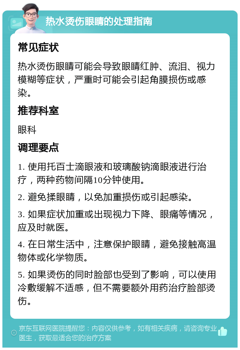 热水烫伤眼睛的处理指南 常见症状 热水烫伤眼睛可能会导致眼睛红肿、流泪、视力模糊等症状，严重时可能会引起角膜损伤或感染。 推荐科室 眼科 调理要点 1. 使用托百士滴眼液和玻璃酸钠滴眼液进行治疗，两种药物间隔10分钟使用。 2. 避免揉眼睛，以免加重损伤或引起感染。 3. 如果症状加重或出现视力下降、眼痛等情况，应及时就医。 4. 在日常生活中，注意保护眼睛，避免接触高温物体或化学物质。 5. 如果烫伤的同时脸部也受到了影响，可以使用冷敷缓解不适感，但不需要额外用药治疗脸部烫伤。