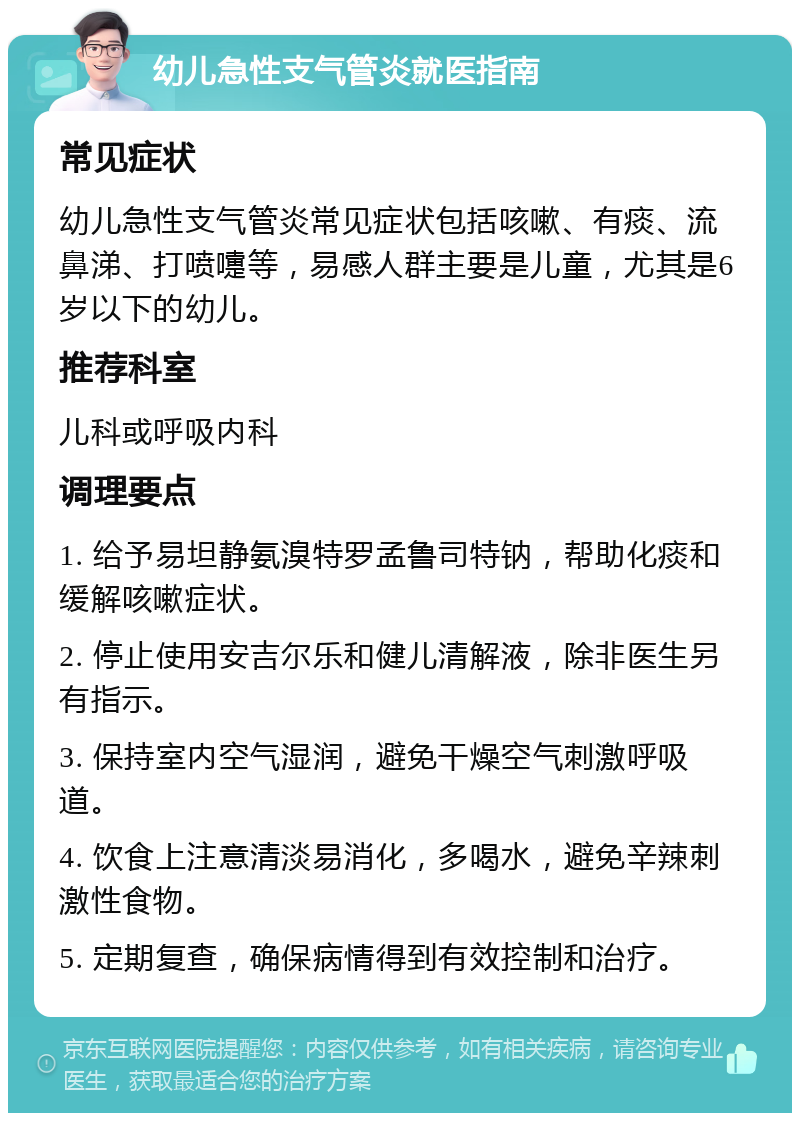 幼儿急性支气管炎就医指南 常见症状 幼儿急性支气管炎常见症状包括咳嗽、有痰、流鼻涕、打喷嚏等，易感人群主要是儿童，尤其是6岁以下的幼儿。 推荐科室 儿科或呼吸内科 调理要点 1. 给予易坦静氨溴特罗孟鲁司特钠，帮助化痰和缓解咳嗽症状。 2. 停止使用安吉尔乐和健儿清解液，除非医生另有指示。 3. 保持室内空气湿润，避免干燥空气刺激呼吸道。 4. 饮食上注意清淡易消化，多喝水，避免辛辣刺激性食物。 5. 定期复查，确保病情得到有效控制和治疗。