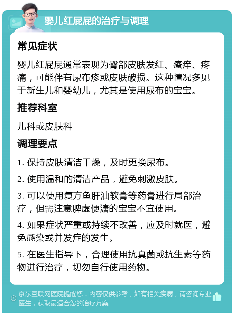 婴儿红屁屁的治疗与调理 常见症状 婴儿红屁屁通常表现为臀部皮肤发红、瘙痒、疼痛，可能伴有尿布疹或皮肤破损。这种情况多见于新生儿和婴幼儿，尤其是使用尿布的宝宝。 推荐科室 儿科或皮肤科 调理要点 1. 保持皮肤清洁干燥，及时更换尿布。 2. 使用温和的清洁产品，避免刺激皮肤。 3. 可以使用复方鱼肝油软膏等药膏进行局部治疗，但需注意脾虚便溏的宝宝不宜使用。 4. 如果症状严重或持续不改善，应及时就医，避免感染或并发症的发生。 5. 在医生指导下，合理使用抗真菌或抗生素等药物进行治疗，切勿自行使用药物。