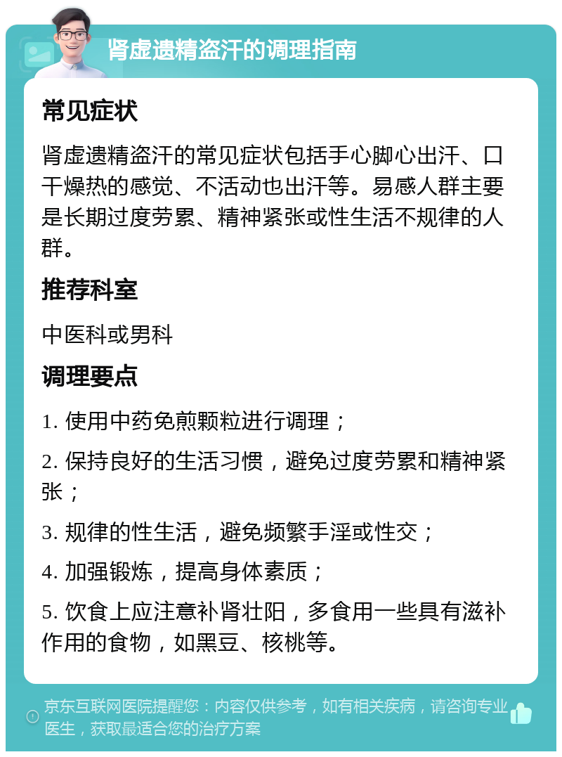 肾虚遗精盗汗的调理指南 常见症状 肾虚遗精盗汗的常见症状包括手心脚心出汗、口干燥热的感觉、不活动也出汗等。易感人群主要是长期过度劳累、精神紧张或性生活不规律的人群。 推荐科室 中医科或男科 调理要点 1. 使用中药免煎颗粒进行调理； 2. 保持良好的生活习惯，避免过度劳累和精神紧张； 3. 规律的性生活，避免频繁手淫或性交； 4. 加强锻炼，提高身体素质； 5. 饮食上应注意补肾壮阳，多食用一些具有滋补作用的食物，如黑豆、核桃等。