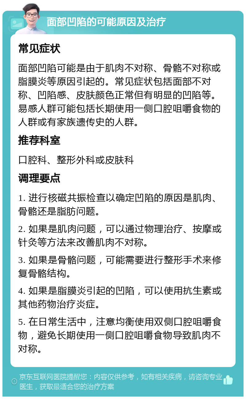 面部凹陷的可能原因及治疗 常见症状 面部凹陷可能是由于肌肉不对称、骨骼不对称或脂膜炎等原因引起的。常见症状包括面部不对称、凹陷感、皮肤颜色正常但有明显的凹陷等。易感人群可能包括长期使用一侧口腔咀嚼食物的人群或有家族遗传史的人群。 推荐科室 口腔科、整形外科或皮肤科 调理要点 1. 进行核磁共振检查以确定凹陷的原因是肌肉、骨骼还是脂肪问题。 2. 如果是肌肉问题，可以通过物理治疗、按摩或针灸等方法来改善肌肉不对称。 3. 如果是骨骼问题，可能需要进行整形手术来修复骨骼结构。 4. 如果是脂膜炎引起的凹陷，可以使用抗生素或其他药物治疗炎症。 5. 在日常生活中，注意均衡使用双侧口腔咀嚼食物，避免长期使用一侧口腔咀嚼食物导致肌肉不对称。