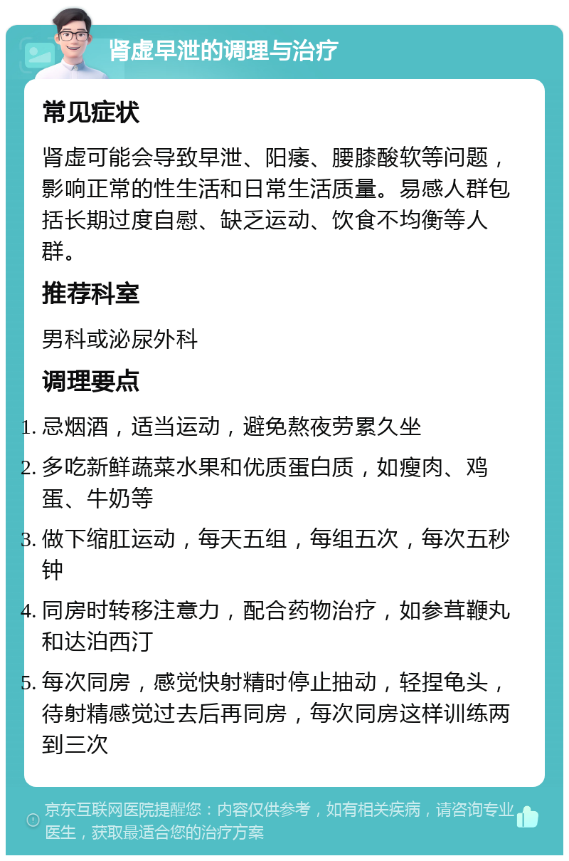 肾虚早泄的调理与治疗 常见症状 肾虚可能会导致早泄、阳痿、腰膝酸软等问题，影响正常的性生活和日常生活质量。易感人群包括长期过度自慰、缺乏运动、饮食不均衡等人群。 推荐科室 男科或泌尿外科 调理要点 忌烟酒，适当运动，避免熬夜劳累久坐 多吃新鲜蔬菜水果和优质蛋白质，如瘦肉、鸡蛋、牛奶等 做下缩肛运动，每天五组，每组五次，每次五秒钟 同房时转移注意力，配合药物治疗，如参茸鞭丸和达泊西汀 每次同房，感觉快射精时停止抽动，轻捏龟头，待射精感觉过去后再同房，每次同房这样训练两到三次