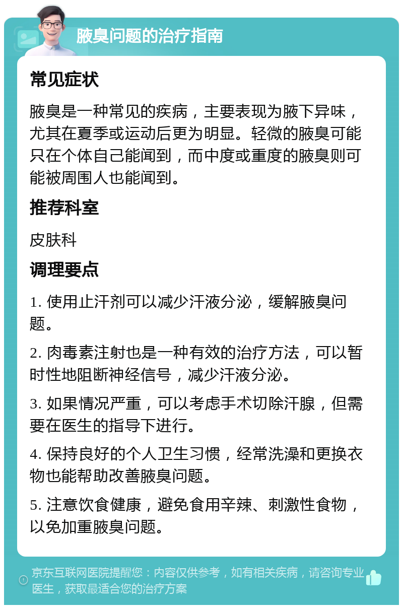 腋臭问题的治疗指南 常见症状 腋臭是一种常见的疾病，主要表现为腋下异味，尤其在夏季或运动后更为明显。轻微的腋臭可能只在个体自己能闻到，而中度或重度的腋臭则可能被周围人也能闻到。 推荐科室 皮肤科 调理要点 1. 使用止汗剂可以减少汗液分泌，缓解腋臭问题。 2. 肉毒素注射也是一种有效的治疗方法，可以暂时性地阻断神经信号，减少汗液分泌。 3. 如果情况严重，可以考虑手术切除汗腺，但需要在医生的指导下进行。 4. 保持良好的个人卫生习惯，经常洗澡和更换衣物也能帮助改善腋臭问题。 5. 注意饮食健康，避免食用辛辣、刺激性食物，以免加重腋臭问题。