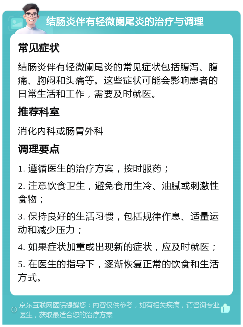 结肠炎伴有轻微阑尾炎的治疗与调理 常见症状 结肠炎伴有轻微阑尾炎的常见症状包括腹泻、腹痛、胸闷和头痛等。这些症状可能会影响患者的日常生活和工作，需要及时就医。 推荐科室 消化内科或肠胃外科 调理要点 1. 遵循医生的治疗方案，按时服药； 2. 注意饮食卫生，避免食用生冷、油腻或刺激性食物； 3. 保持良好的生活习惯，包括规律作息、适量运动和减少压力； 4. 如果症状加重或出现新的症状，应及时就医； 5. 在医生的指导下，逐渐恢复正常的饮食和生活方式。