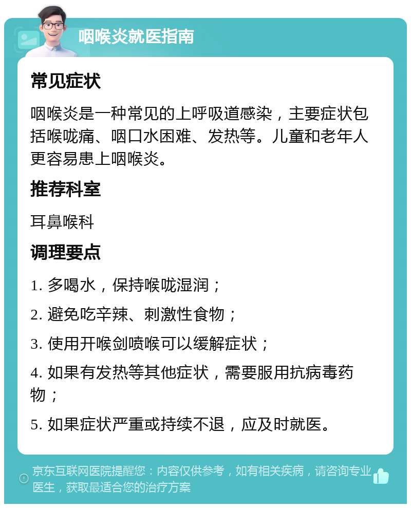 咽喉炎就医指南 常见症状 咽喉炎是一种常见的上呼吸道感染，主要症状包括喉咙痛、咽口水困难、发热等。儿童和老年人更容易患上咽喉炎。 推荐科室 耳鼻喉科 调理要点 1. 多喝水，保持喉咙湿润； 2. 避免吃辛辣、刺激性食物； 3. 使用开喉剑喷喉可以缓解症状； 4. 如果有发热等其他症状，需要服用抗病毒药物； 5. 如果症状严重或持续不退，应及时就医。