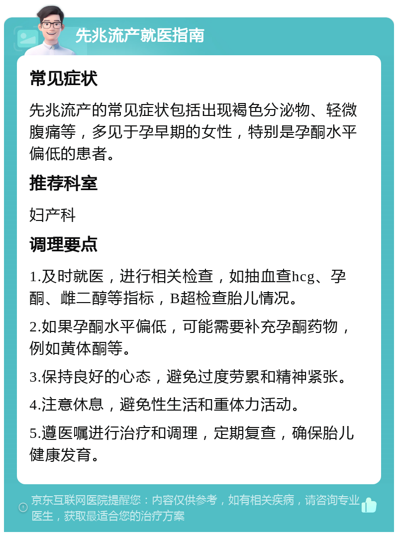 先兆流产就医指南 常见症状 先兆流产的常见症状包括出现褐色分泌物、轻微腹痛等，多见于孕早期的女性，特别是孕酮水平偏低的患者。 推荐科室 妇产科 调理要点 1.及时就医，进行相关检查，如抽血查hcg、孕酮、雌二醇等指标，B超检查胎儿情况。 2.如果孕酮水平偏低，可能需要补充孕酮药物，例如黄体酮等。 3.保持良好的心态，避免过度劳累和精神紧张。 4.注意休息，避免性生活和重体力活动。 5.遵医嘱进行治疗和调理，定期复查，确保胎儿健康发育。