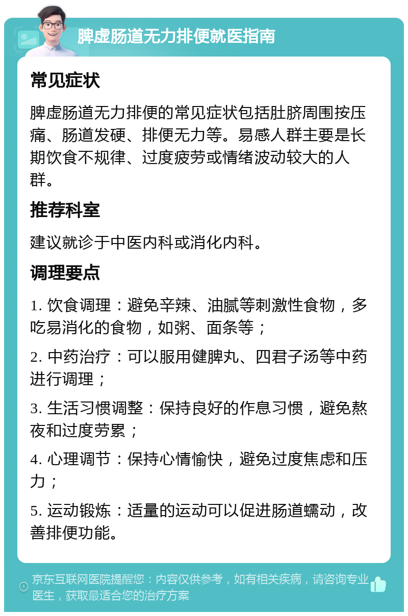 脾虚肠道无力排便就医指南 常见症状 脾虚肠道无力排便的常见症状包括肚脐周围按压痛、肠道发硬、排便无力等。易感人群主要是长期饮食不规律、过度疲劳或情绪波动较大的人群。 推荐科室 建议就诊于中医内科或消化内科。 调理要点 1. 饮食调理：避免辛辣、油腻等刺激性食物，多吃易消化的食物，如粥、面条等； 2. 中药治疗：可以服用健脾丸、四君子汤等中药进行调理； 3. 生活习惯调整：保持良好的作息习惯，避免熬夜和过度劳累； 4. 心理调节：保持心情愉快，避免过度焦虑和压力； 5. 运动锻炼：适量的运动可以促进肠道蠕动，改善排便功能。